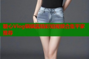 糖心Vlog锅锅酱精彩短视频合集平家推荐