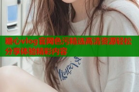 糖心vlog官网色污精选高清资源轻松分享体验精彩内容