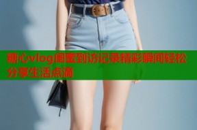 糖心vlog闺蜜到访记录精彩瞬间轻松分享生活点滴