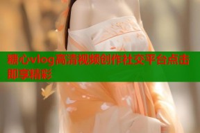 糖心vlog高清视频创作社交平台点击即享精彩