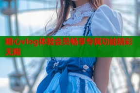 糖心vlog体验会员畅享专属功能精彩无限