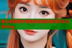 糖心短视频柠檬猫游戏精彩瞬间欢乐分享Vlog