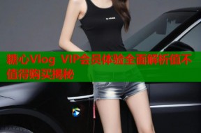 糖心Vlog VIP会员体验全面解析值不值得购买揭秘