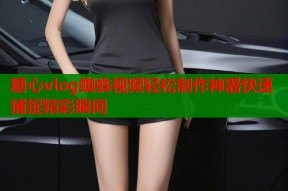 糖心vlog蜘蛛视频轻松制作神器快速捕捉精彩瞬间