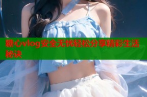 糖心vlog安全无忧轻松分享精彩生活秘诀