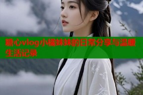 糖心vlog小橘妹妹的日常分享与温暖生活记录