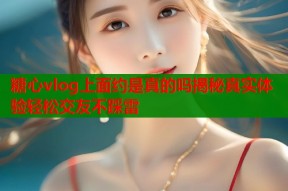 糖心vlog上面约是真的吗揭秘真实体验轻松交友不踩雷