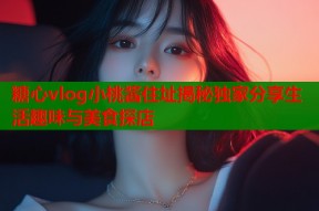 糖心vlog小桃酱住址揭秘独家分享生活趣味与美食探店