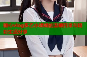 糖心vlog多乙小姐姐的温暖日常与精彩生活分享