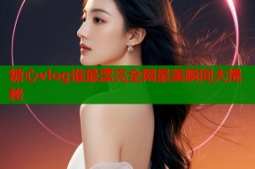 糖心vlog谁最漂亮全网最美瞬间大揭秘