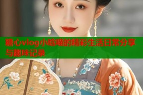 糖心vlog小晗喵的精彩生活日常分享与趣味记录