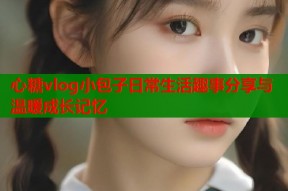 心糖vlog小包子日常生活趣事分享与温暖成长记忆
