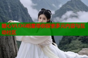 糖心VLOG明星带你探索多元内容与互动社区