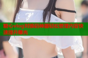糖心vlog对换码神器轻松管理内容快速提升曝光