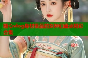 糖心vlog身材极品的女神们盘点精彩合集