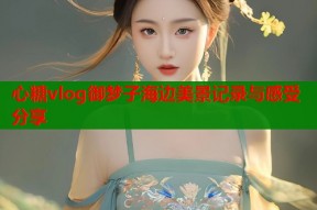 心糖vlog御梦子海边美景记录与感受分享