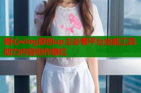 糖心vlog原创up主必看平台全能工具助力内容创作爆红
