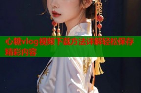 心糖vlog视频下载方法详解轻松保存精彩内容