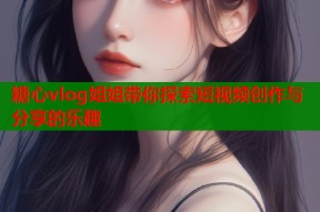 糖心vlog姐姐带你探索短视频创作与分享的乐趣