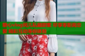 糖心vlog闵儿私藏甜蜜 尽享零距离恋爱 精彩互动等你体验