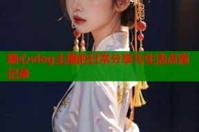 糖心vlog主播的日常分享与生活点滴记录