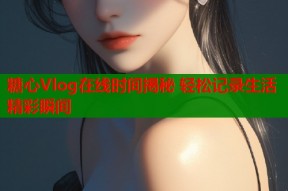 糖心Vlog在线时间揭秘 轻松记录生活精彩瞬间