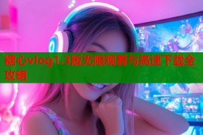 糖心vlog1.3版无限观看与高速下载全攻略