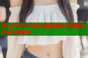 糖心VLOG文件无法删除解决方案轻松恢复空间秘诀