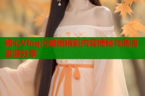 糖心Vlog污破版精彩内容揭秘与高清资源分享