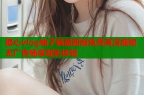 糖心vlog柚子猫最新版免费高清视频无广告畅享观影体验