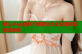 糖心vlog最新下载网址大全全网资源极速获取