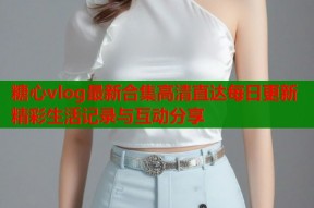 糖心vlog最新合集高清直达每日更新精彩生活记录与互动分享