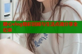 糖心vlog精彩回顾与生活点滴分享全纪录