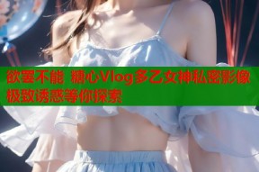 欲罢不能 糖心Vlog多乙女神私密影像 极致诱惑等你探索