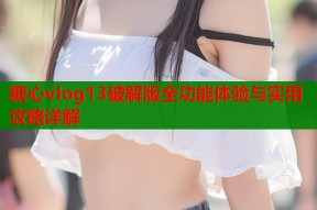 糖心vlog13破解版全功能体验与实用攻略详解