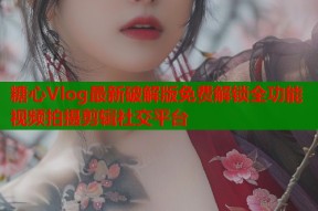糖心Vlog最新破解版免费解锁全功能视频拍摄剪辑社交平台
