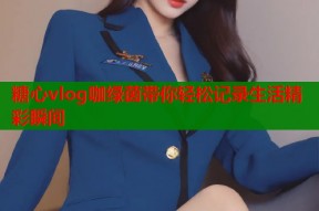 糖心vlog咖绿茵带你轻松记录生活精彩瞬间