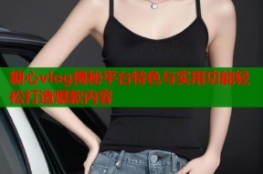 糖心vlog揭秘平台特色与实用功能轻松打造爆款内容