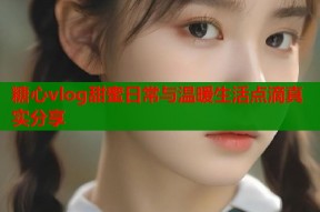 糖心vlog甜蜜日常与温暖生活点滴真实分享