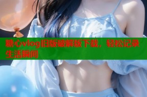 糖心vlog旧版破解版下载，轻松记录生活瞬间