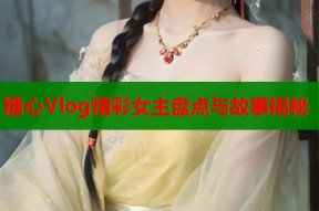 糖心Vlog精彩女主盘点与故事揭秘
