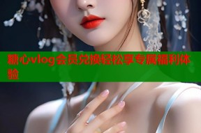 糖心vlog会员兑换轻松享专属福利体验