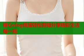 糖心vlog桃酱轻松剪辑分享精彩生活每一刻