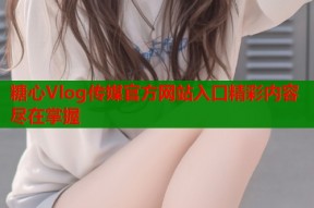 糖心Vlog传媒官方网站入口精彩内容尽在掌握