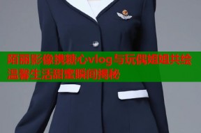 陌丽影像携糖心vlog与玩偶姐姐共绘温馨生活甜蜜瞬间揭秘