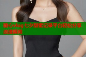 糖心vlog七夕甜蜜记录平台轻松分享浪漫瞬间