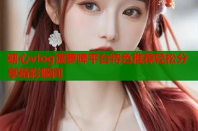 糖心vlog菠萝啤平台特色推荐轻松分享精彩瞬间