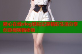糖心在线vlog轻松记录精彩生活分享创意视频新体验