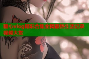 糖心vlog精彩合集全网最热生活记录视频大赏