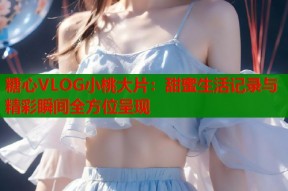 糖心VLOG小桃大片：甜蜜生活记录与精彩瞬间全方位呈现